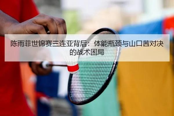 陈雨菲世锦赛三连亚背后：体能瓶颈与山口茜对决的战术困局